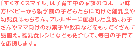 「すくすくスマイル」は子育て中の家族のつよーい味方！隔週刊のベビー&キッズのカタログです。粉ミルク、紙  おむつ、素材から完成品までのベビー＆キッズ食品、生協でしか買えない離乳食商品、アレルギーに配慮した商品、キッズやベビー向けのレシピ、季節のテーマに沿った楽しい日用雑貨や絵本・知育書籍・ＤＶＤ・玩具・文  具などなど、もりだくさんです！
